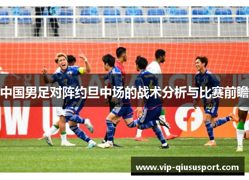 中国男足对阵约旦中场的战术分析与比赛前瞻