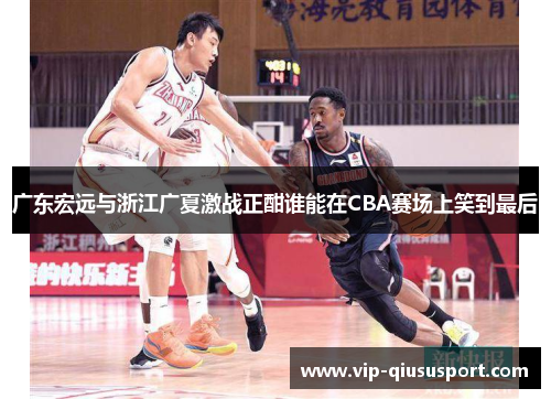广东宏远与浙江广夏激战正酣谁能在CBA赛场上笑到最后