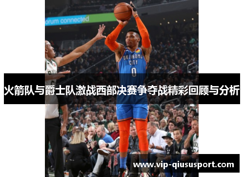 火箭队与爵士队激战西部决赛争夺战精彩回顾与分析